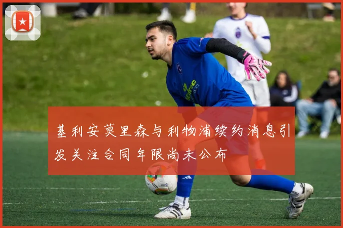 基利安莫里森与利物浦续约消息引发关注合同年限尚未公布