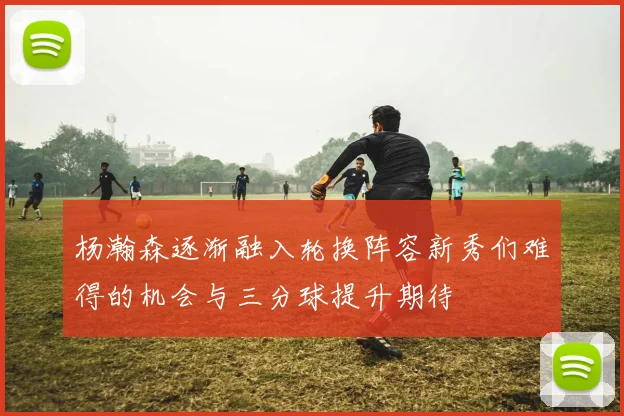 杨瀚森逐渐融入轮换阵容新秀们难得的机会与三分球提升期待