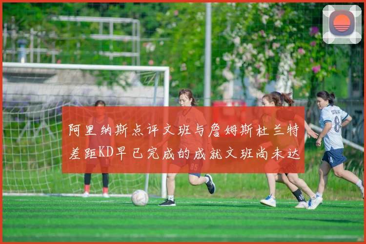 阿里纳斯点评文班与詹姆斯杜兰特差距KD早已完成的成就文班尚未达到