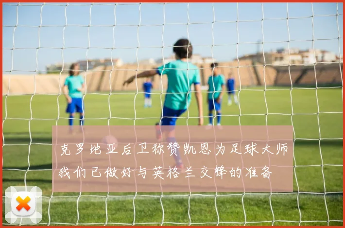 克罗地亚后卫称赞凯恩为足球大师我们已做好与英格兰交锋的准备