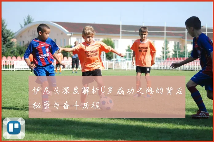 伊尼戈深度解析C罗成功之路的背后秘密与奋斗历程