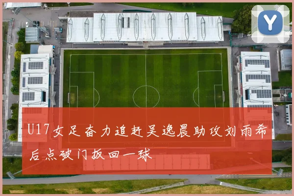 U17女足奋力追赶吴逸晨助攻刘雨希后点破门扳回一球