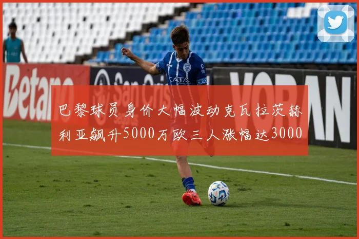 巴黎球员身价大幅波动克瓦拉茨赫利亚飙升5000万欧三人涨幅达3000万欧
