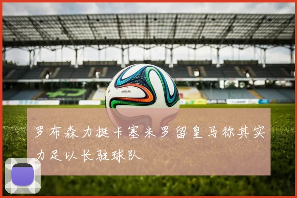 罗布森力挺卡塞米罗留皇马称其实力足以长驻球队