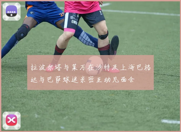 拉波尔塔与莱万在沙特及上海巴格达与巴萨球迷亲密互动见面会