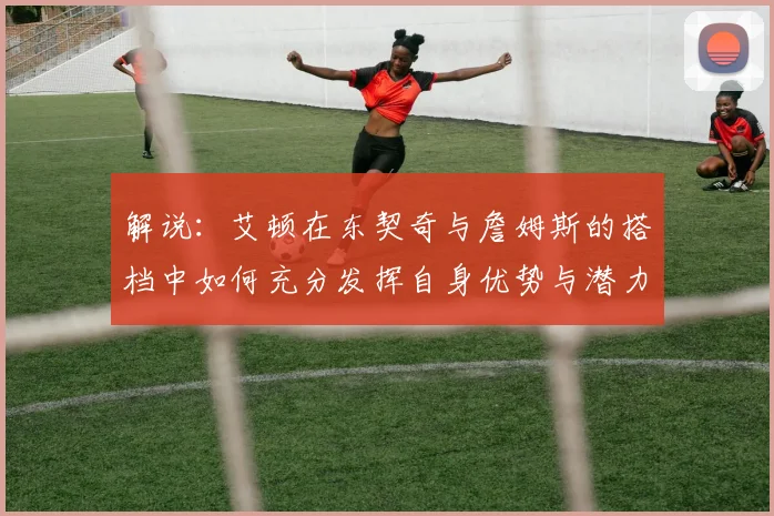 解说：艾顿在东契奇与詹姆斯的搭档中如何充分发挥自身优势与潜力