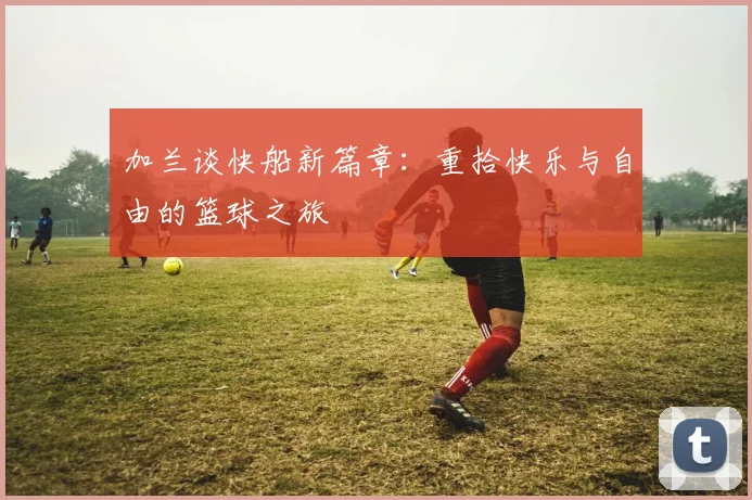加兰谈快船新篇章：重拾快乐与自由的篮球之旅