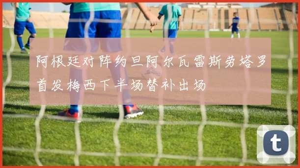 阿根廷对阵约旦阿尔瓦雷斯劳塔罗首发梅西下半场替补出场
