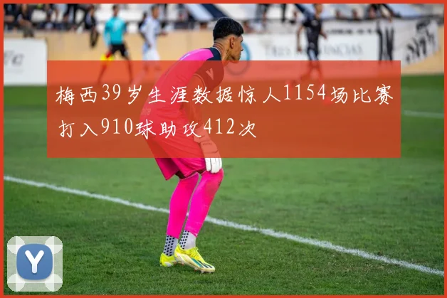 梅西39岁生涯数据惊人1154场比赛打入910球助攻412次