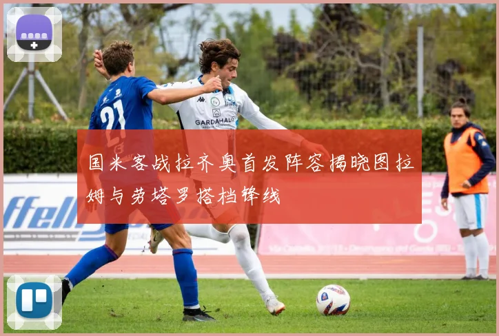 国米客战拉齐奥首发阵容揭晓图拉姆与劳塔罗搭档锋线