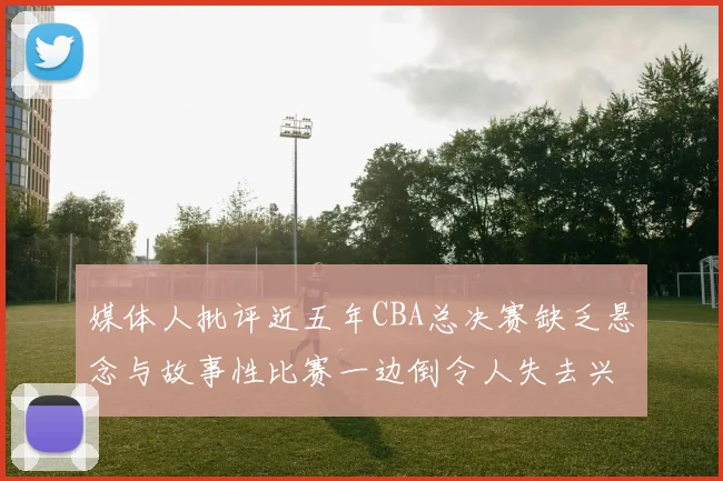 媒体人批评近五年CBA总决赛缺乏悬念与故事性比赛一边倒令人失去兴趣