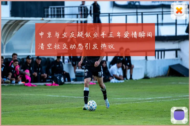 申京与女友疑似分手五年爱情瞬间清空社交动态引发热议