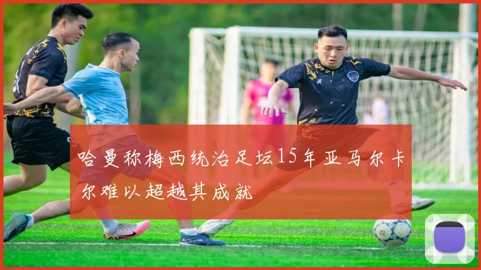 哈曼称梅西统治足坛15年亚马尔卡尔难以超越其成就