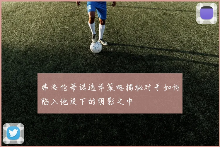 弗洛伦蒂诺选举策略揭秘对手如何陷入他设下的阴影之中