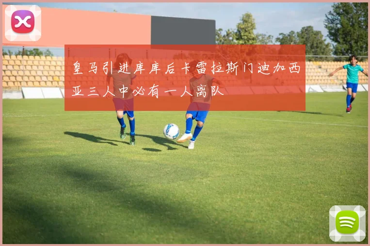 皇马引进库库后卡雷拉斯门迪加西亚三人中必有一人离队