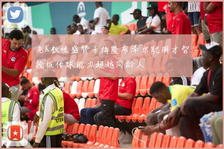 老K教练盛赞卡梅隆布泽尔聪明才智抢板传球能力超越同龄人