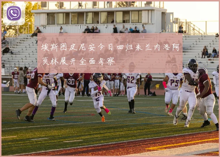 埃斯图皮尼安今日回归米兰内洛阿莫林展开全面考察