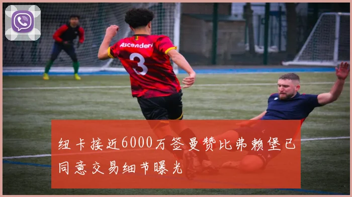 纽卡接近6000万签曼赞比弗赖堡已同意交易细节曝光
